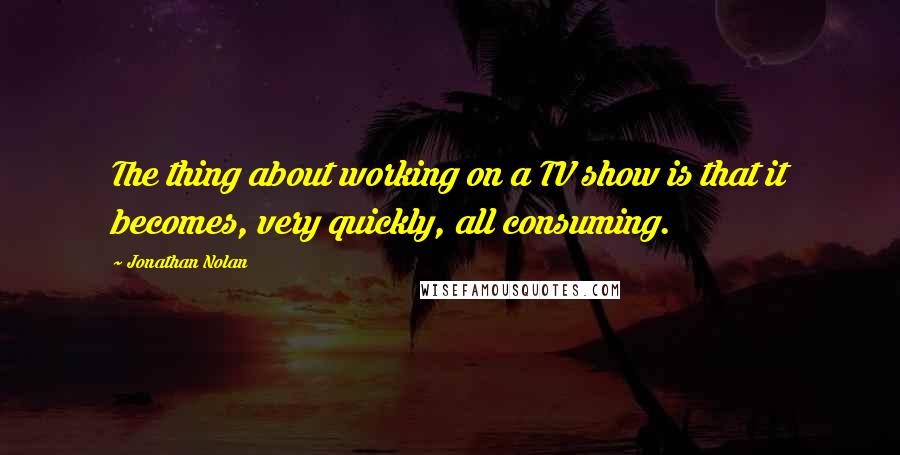 Jonathan Nolan Quotes: The thing about working on a TV show is that it becomes, very quickly, all consuming.