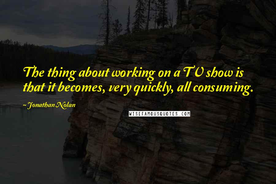 Jonathan Nolan Quotes: The thing about working on a TV show is that it becomes, very quickly, all consuming.