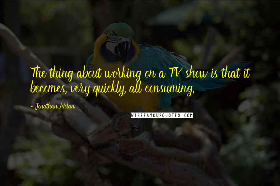 Jonathan Nolan Quotes: The thing about working on a TV show is that it becomes, very quickly, all consuming.