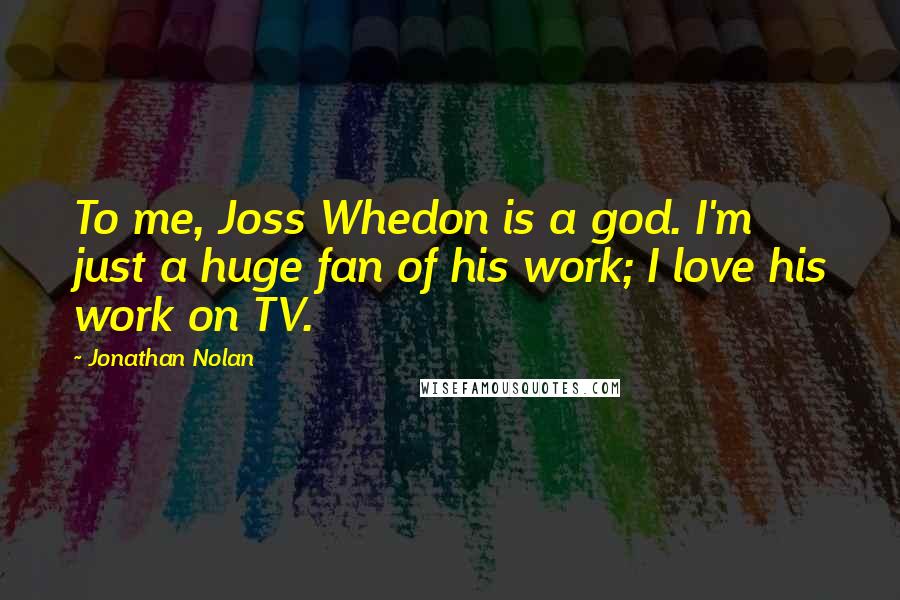 Jonathan Nolan Quotes: To me, Joss Whedon is a god. I'm just a huge fan of his work; I love his work on TV.