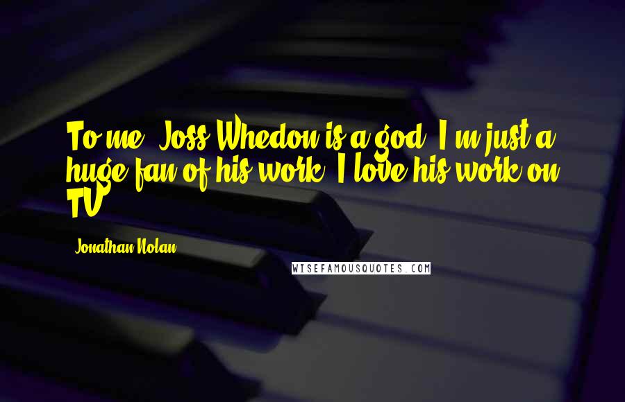 Jonathan Nolan Quotes: To me, Joss Whedon is a god. I'm just a huge fan of his work; I love his work on TV.