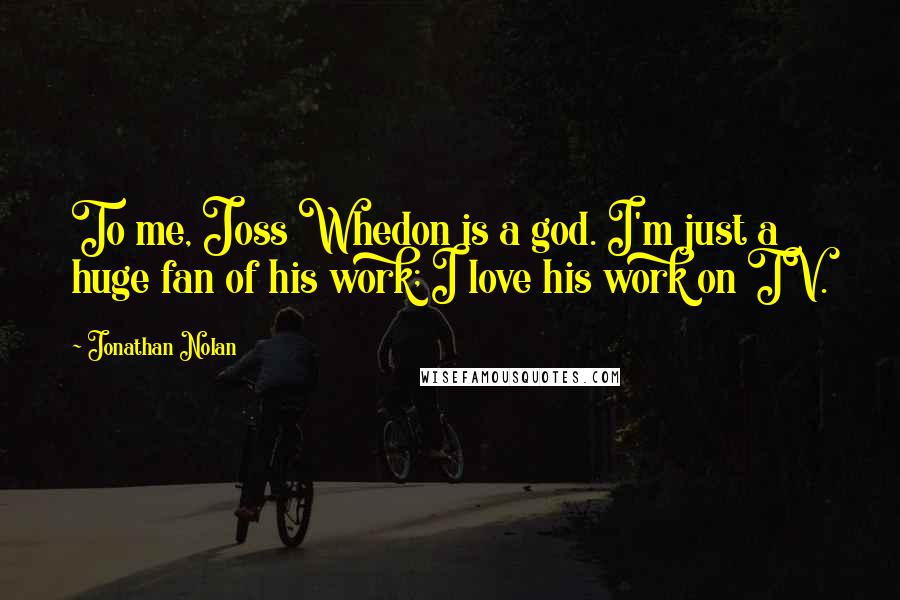 Jonathan Nolan Quotes: To me, Joss Whedon is a god. I'm just a huge fan of his work; I love his work on TV.