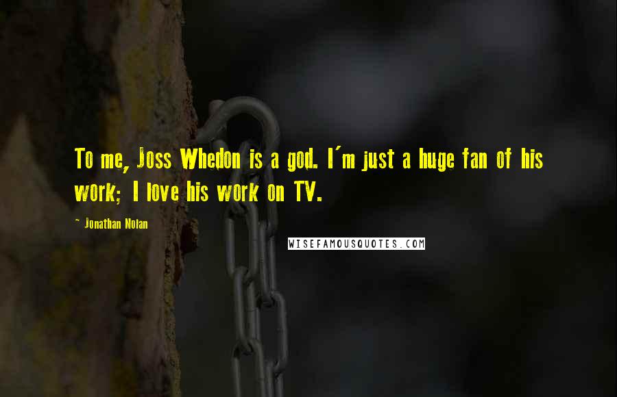 Jonathan Nolan Quotes: To me, Joss Whedon is a god. I'm just a huge fan of his work; I love his work on TV.