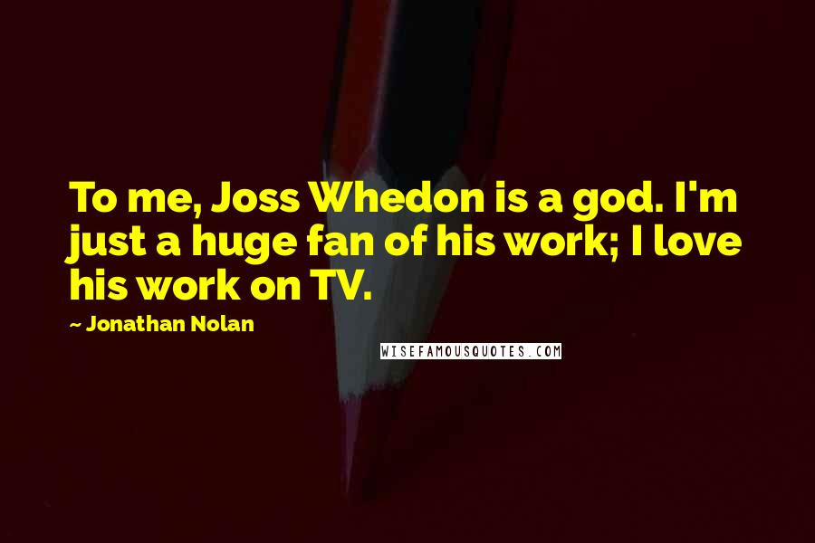 Jonathan Nolan Quotes: To me, Joss Whedon is a god. I'm just a huge fan of his work; I love his work on TV.