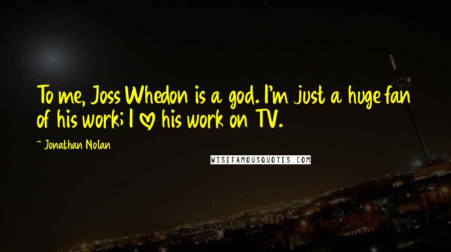 Jonathan Nolan Quotes: To me, Joss Whedon is a god. I'm just a huge fan of his work; I love his work on TV.