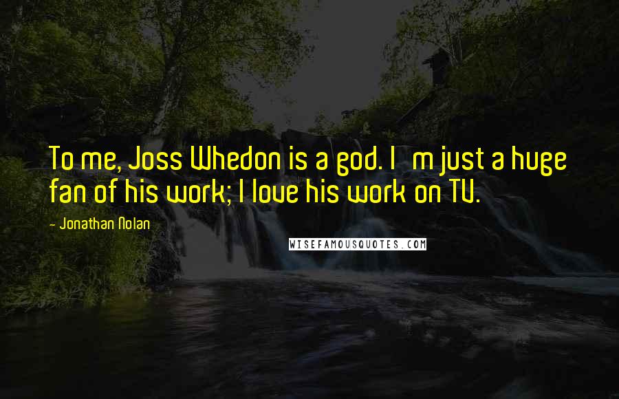 Jonathan Nolan Quotes: To me, Joss Whedon is a god. I'm just a huge fan of his work; I love his work on TV.