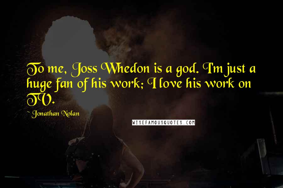 Jonathan Nolan Quotes: To me, Joss Whedon is a god. I'm just a huge fan of his work; I love his work on TV.