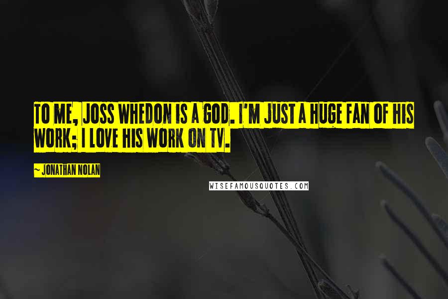 Jonathan Nolan Quotes: To me, Joss Whedon is a god. I'm just a huge fan of his work; I love his work on TV.