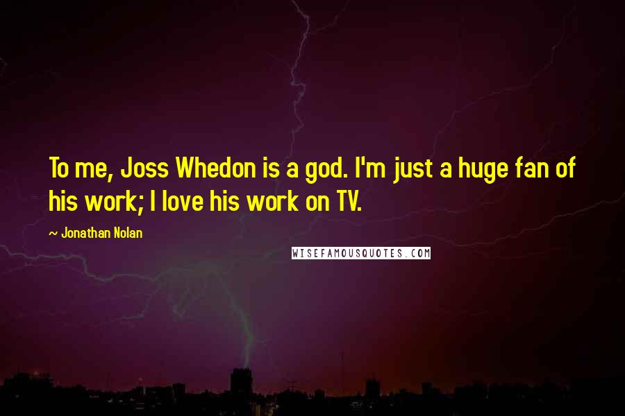 Jonathan Nolan Quotes: To me, Joss Whedon is a god. I'm just a huge fan of his work; I love his work on TV.