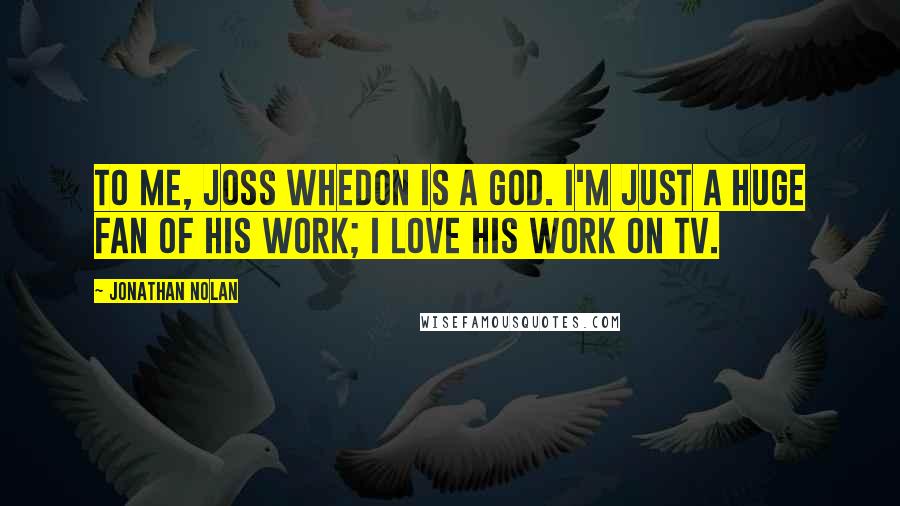 Jonathan Nolan Quotes: To me, Joss Whedon is a god. I'm just a huge fan of his work; I love his work on TV.