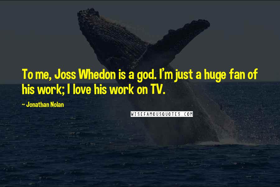 Jonathan Nolan Quotes: To me, Joss Whedon is a god. I'm just a huge fan of his work; I love his work on TV.