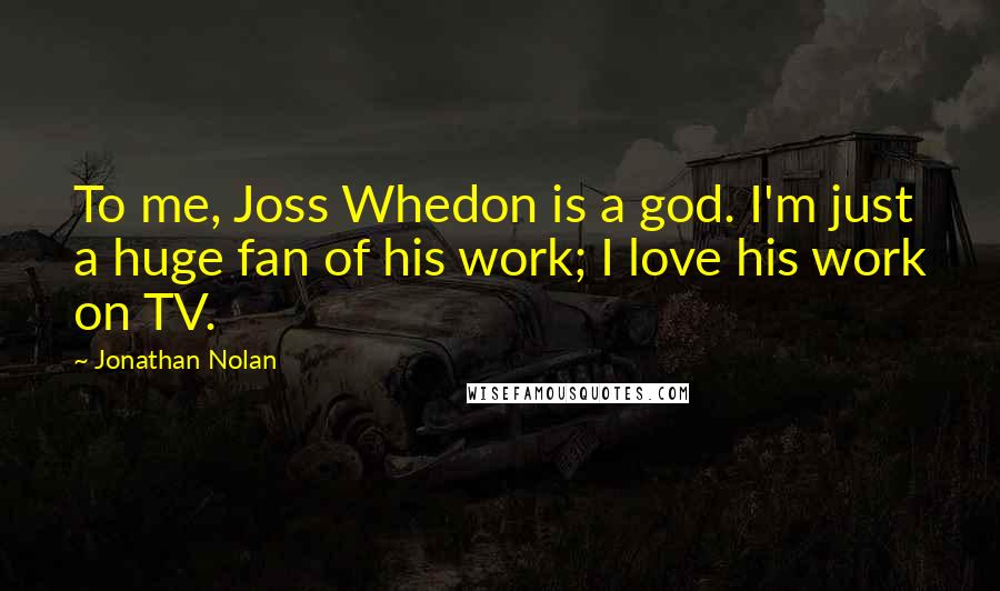 Jonathan Nolan Quotes: To me, Joss Whedon is a god. I'm just a huge fan of his work; I love his work on TV.