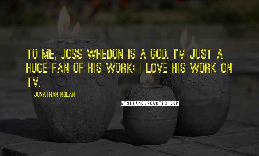 Jonathan Nolan Quotes: To me, Joss Whedon is a god. I'm just a huge fan of his work; I love his work on TV.