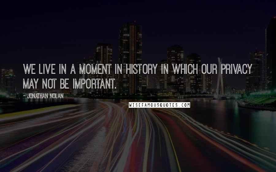 Jonathan Nolan Quotes: We live in a moment in history in which our privacy may not be important.