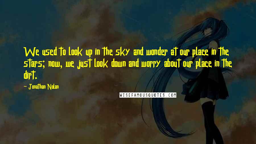 Jonathan Nolan Quotes: We used to look up in the sky and wonder at our place in the stars; now, we just look down and worry about our place in the dirt.