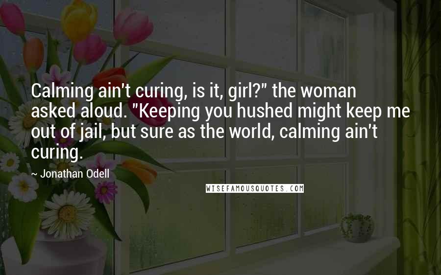 Jonathan Odell Quotes: Calming ain't curing, is it, girl?" the woman asked aloud. "Keeping you hushed might keep me out of jail, but sure as the world, calming ain't curing.