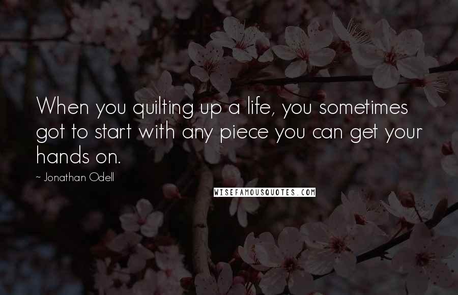 Jonathan Odell Quotes: When you quilting up a life, you sometimes got to start with any piece you can get your hands on.