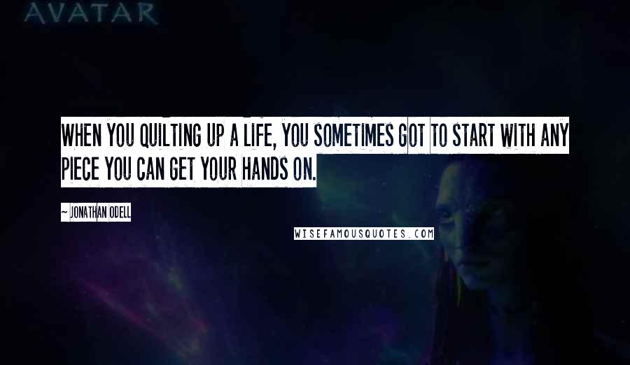 Jonathan Odell Quotes: When you quilting up a life, you sometimes got to start with any piece you can get your hands on.