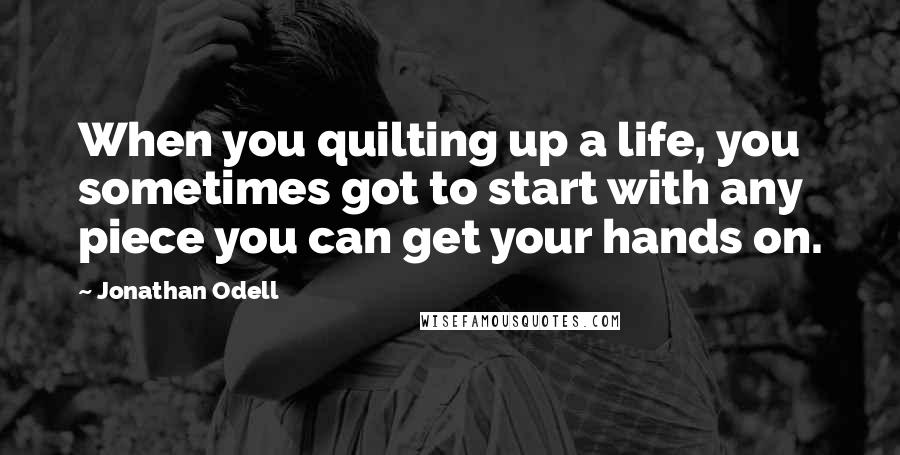 Jonathan Odell Quotes: When you quilting up a life, you sometimes got to start with any piece you can get your hands on.