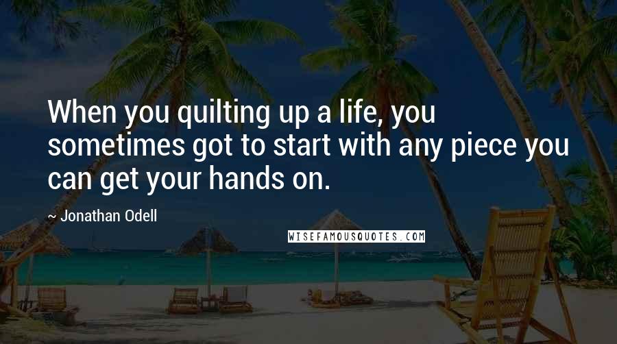 Jonathan Odell Quotes: When you quilting up a life, you sometimes got to start with any piece you can get your hands on.