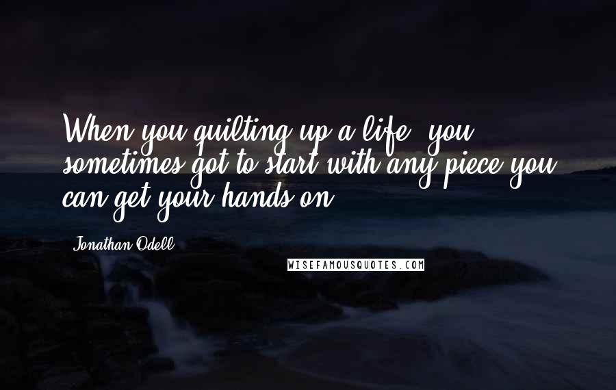 Jonathan Odell Quotes: When you quilting up a life, you sometimes got to start with any piece you can get your hands on.