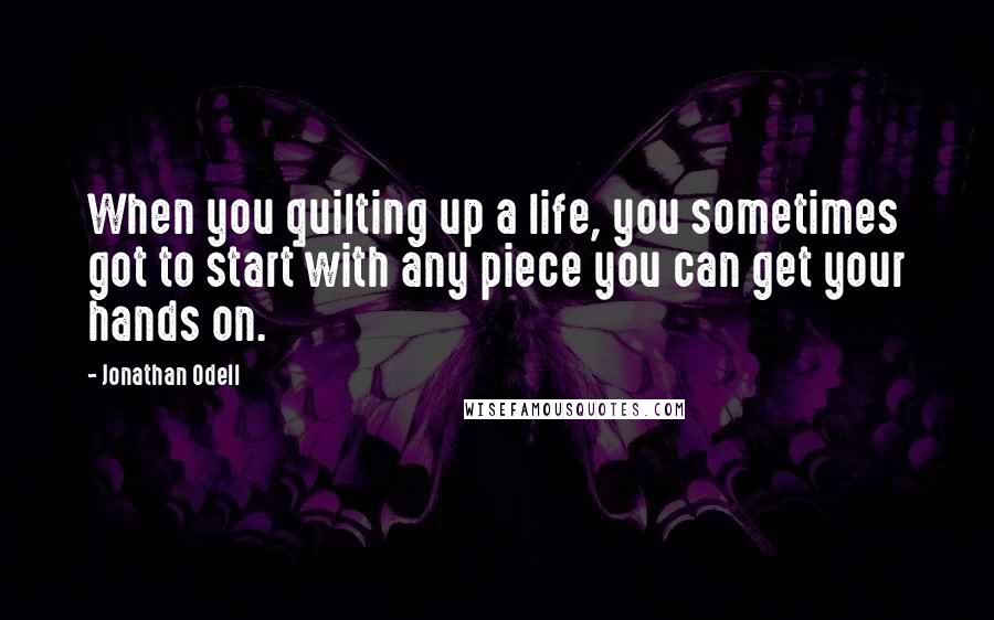 Jonathan Odell Quotes: When you quilting up a life, you sometimes got to start with any piece you can get your hands on.