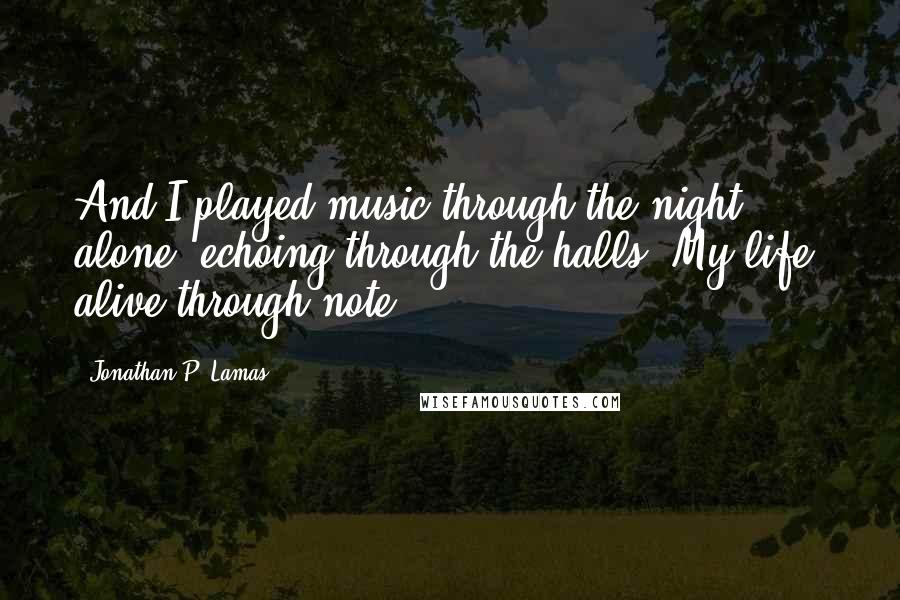 Jonathan P. Lamas Quotes: And I played music through the night, alone, echoing through the halls. My life, alive through note.