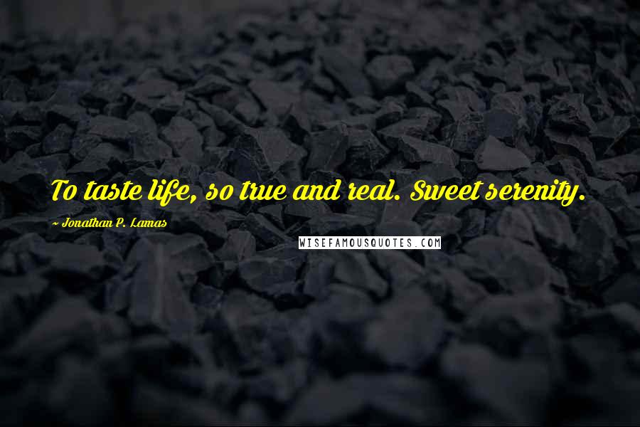 Jonathan P. Lamas Quotes: To taste life, so true and real. Sweet serenity.