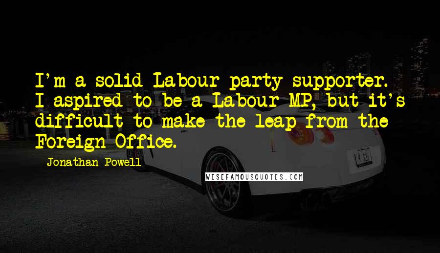 Jonathan Powell Quotes: I'm a solid Labour party supporter. I aspired to be a Labour MP, but it's difficult to make the leap from the Foreign Office.