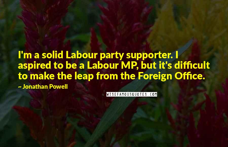 Jonathan Powell Quotes: I'm a solid Labour party supporter. I aspired to be a Labour MP, but it's difficult to make the leap from the Foreign Office.