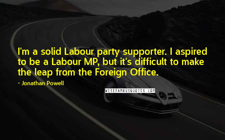 Jonathan Powell Quotes: I'm a solid Labour party supporter. I aspired to be a Labour MP, but it's difficult to make the leap from the Foreign Office.