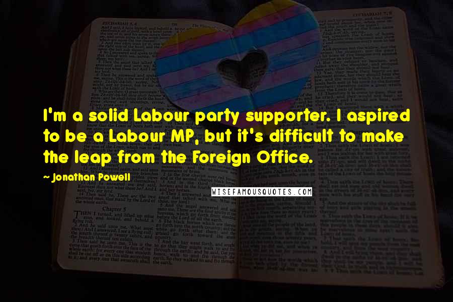 Jonathan Powell Quotes: I'm a solid Labour party supporter. I aspired to be a Labour MP, but it's difficult to make the leap from the Foreign Office.