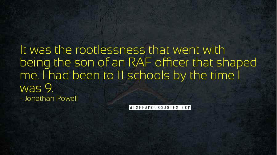 Jonathan Powell Quotes: It was the rootlessness that went with being the son of an RAF officer that shaped me. I had been to 11 schools by the time I was 9.