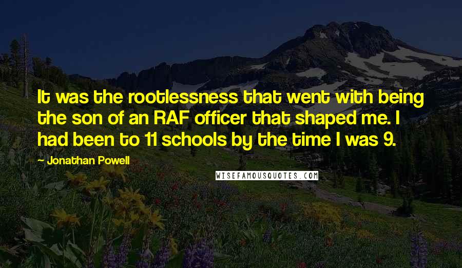 Jonathan Powell Quotes: It was the rootlessness that went with being the son of an RAF officer that shaped me. I had been to 11 schools by the time I was 9.