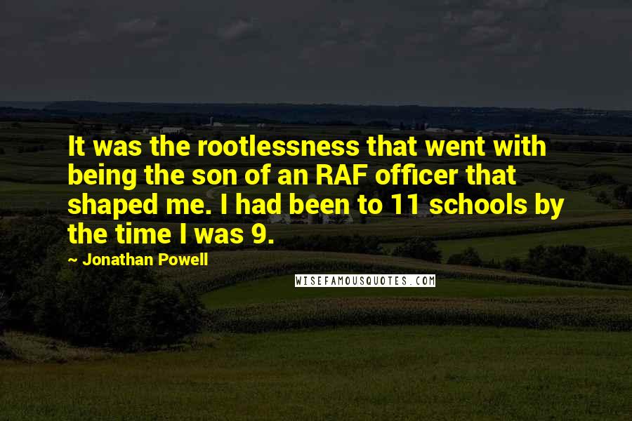 Jonathan Powell Quotes: It was the rootlessness that went with being the son of an RAF officer that shaped me. I had been to 11 schools by the time I was 9.