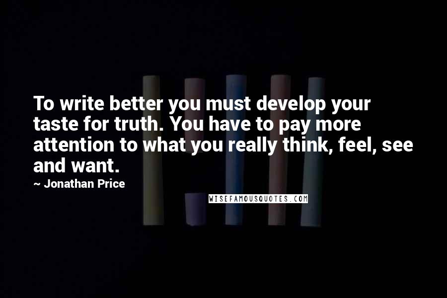 Jonathan Price Quotes: To write better you must develop your taste for truth. You have to pay more attention to what you really think, feel, see and want.