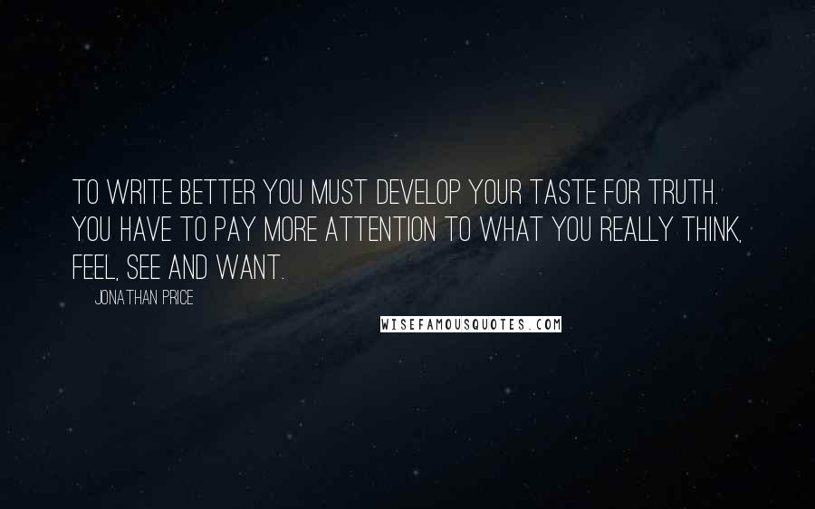 Jonathan Price Quotes: To write better you must develop your taste for truth. You have to pay more attention to what you really think, feel, see and want.