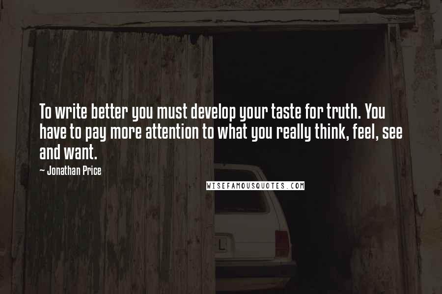 Jonathan Price Quotes: To write better you must develop your taste for truth. You have to pay more attention to what you really think, feel, see and want.