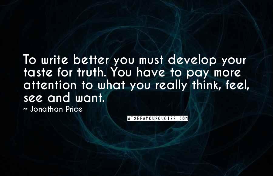 Jonathan Price Quotes: To write better you must develop your taste for truth. You have to pay more attention to what you really think, feel, see and want.