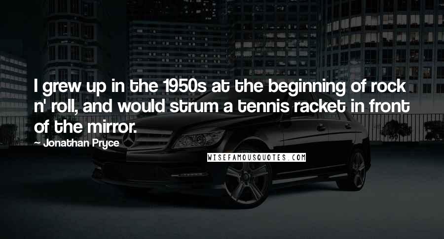 Jonathan Pryce Quotes: I grew up in the 1950s at the beginning of rock n' roll, and would strum a tennis racket in front of the mirror.