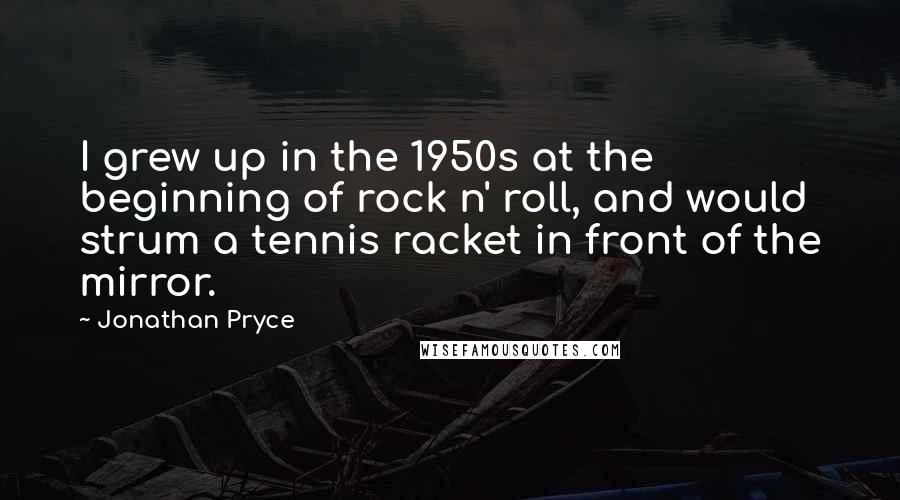 Jonathan Pryce Quotes: I grew up in the 1950s at the beginning of rock n' roll, and would strum a tennis racket in front of the mirror.
