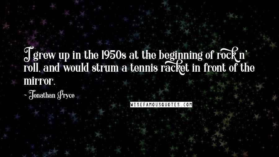 Jonathan Pryce Quotes: I grew up in the 1950s at the beginning of rock n' roll, and would strum a tennis racket in front of the mirror.