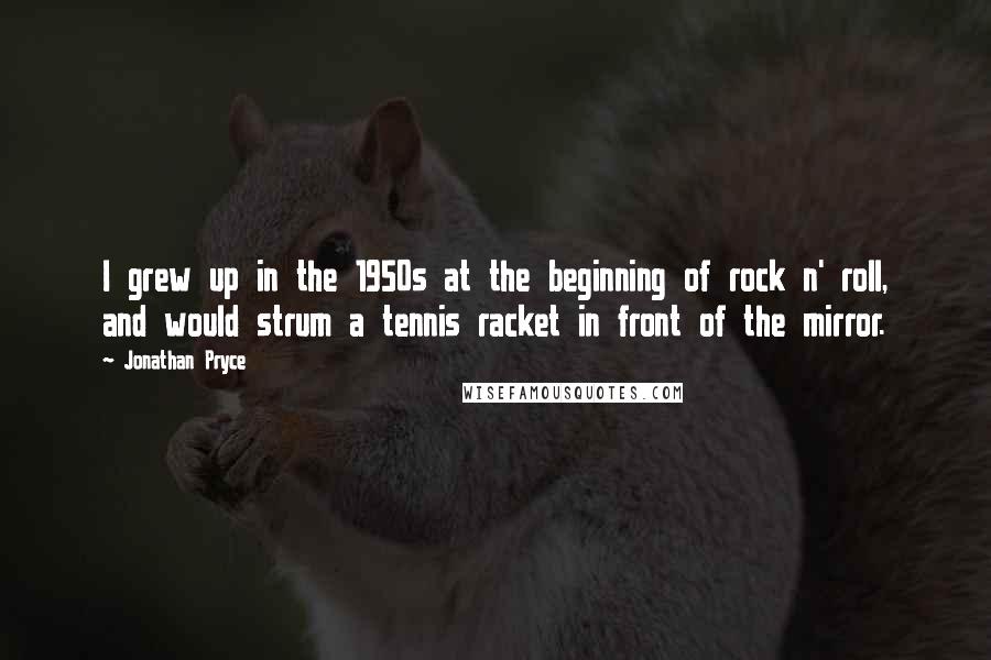 Jonathan Pryce Quotes: I grew up in the 1950s at the beginning of rock n' roll, and would strum a tennis racket in front of the mirror.