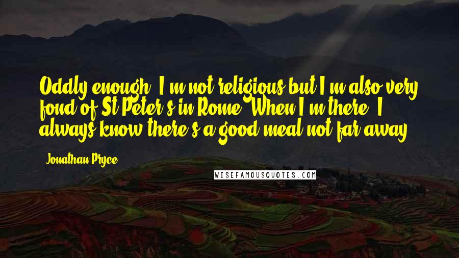 Jonathan Pryce Quotes: Oddly enough, I'm not religious but I'm also very fond of St Peter's in Rome. When I'm there, I always know there's a good meal not far away.