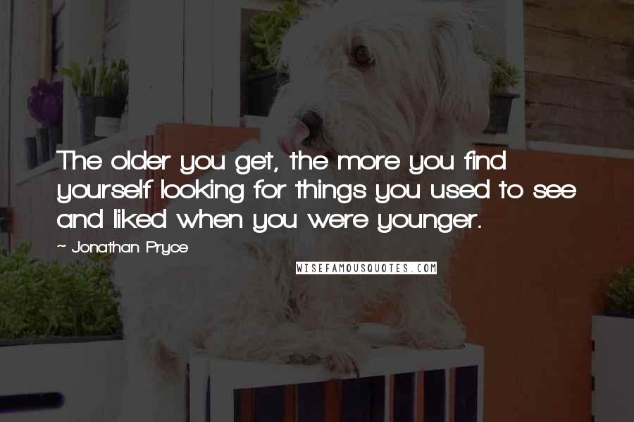 Jonathan Pryce Quotes: The older you get, the more you find yourself looking for things you used to see and liked when you were younger.