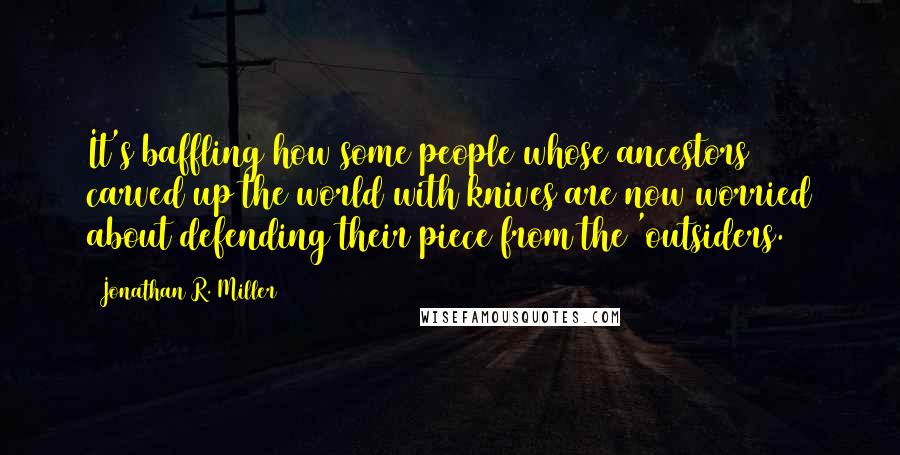 Jonathan R. Miller Quotes: It's baffling how some people whose ancestors carved up the world with knives are now worried about defending their piece from the 'outsiders.