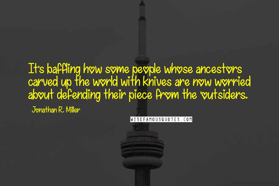 Jonathan R. Miller Quotes: It's baffling how some people whose ancestors carved up the world with knives are now worried about defending their piece from the 'outsiders.