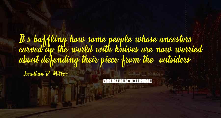 Jonathan R. Miller Quotes: It's baffling how some people whose ancestors carved up the world with knives are now worried about defending their piece from the 'outsiders.