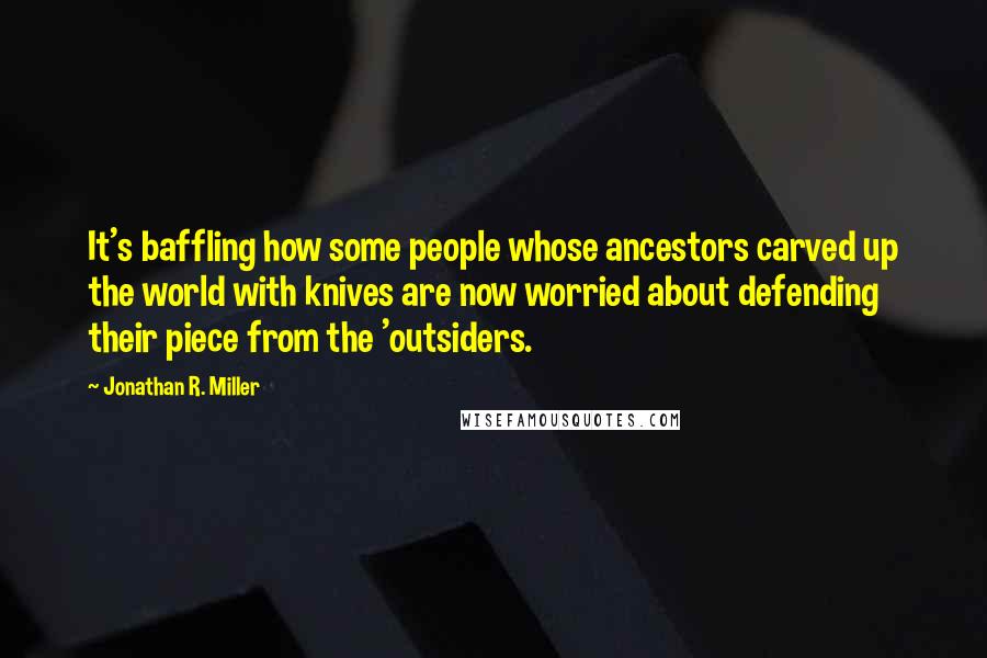 Jonathan R. Miller Quotes: It's baffling how some people whose ancestors carved up the world with knives are now worried about defending their piece from the 'outsiders.