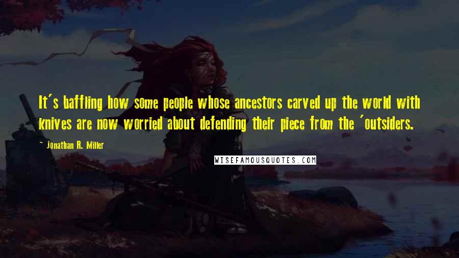 Jonathan R. Miller Quotes: It's baffling how some people whose ancestors carved up the world with knives are now worried about defending their piece from the 'outsiders.